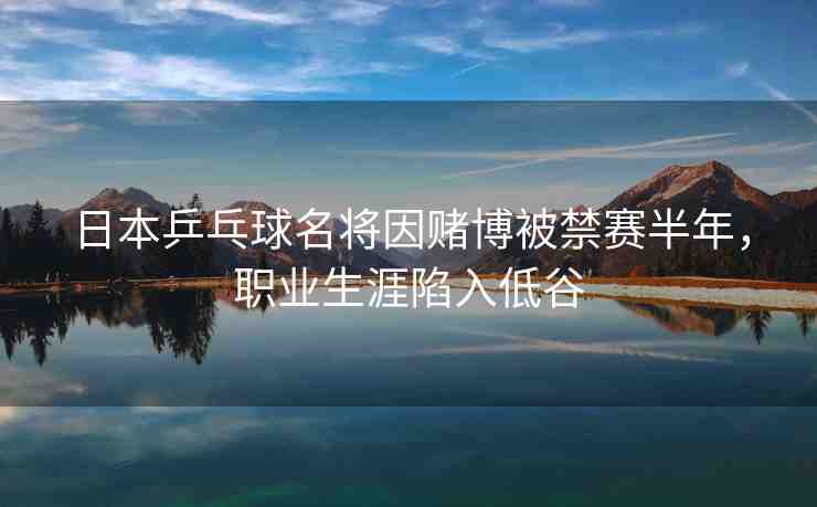 日本乒乓球名將因賭博被禁賽半年，職業(yè)生涯陷入低谷