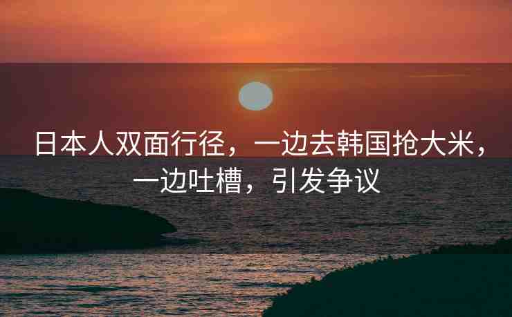 日本人雙面行徑，一邊去韓國搶大米，一邊吐槽，引發(fā)爭議