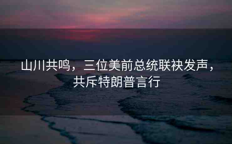 山川共鳴，三位美前總統(tǒng)聯(lián)袂發(fā)聲，共斥特朗普言行