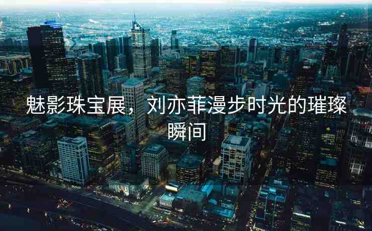 魅影珠寶展，劉亦菲漫步時光的璀璨瞬間