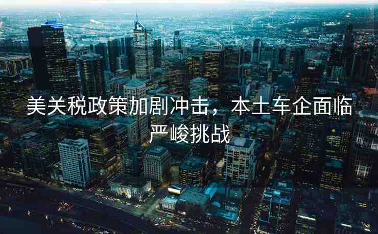 美關(guān)稅政策加劇沖擊，本土車(chē)企面臨嚴(yán)峻挑戰(zhàn)