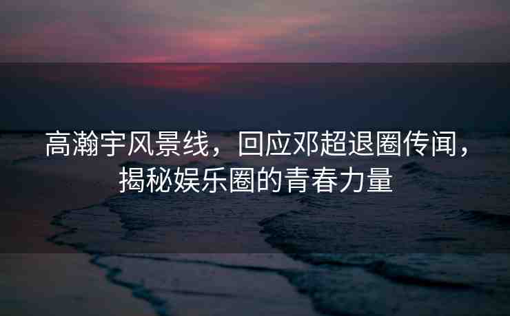 高瀚宇風景線，回應(yīng)鄧超退圈傳聞，揭秘娛樂圈的青春力量