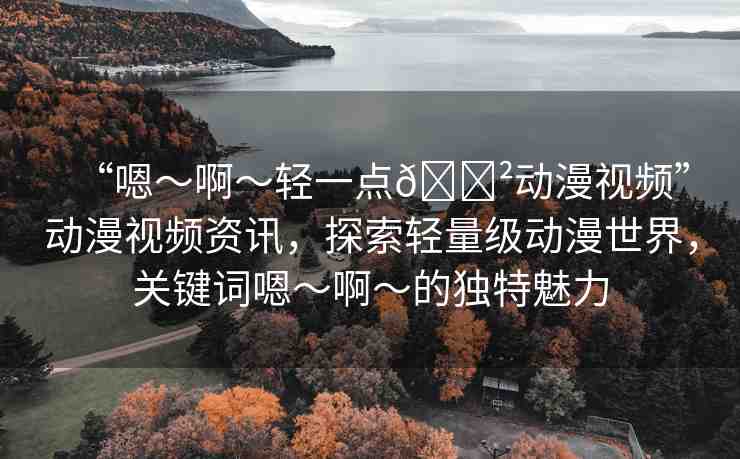 “嗯～啊～輕一點??動漫視頻”動漫視頻資訊，探索輕量級動漫世界，關(guān)鍵詞嗯～啊～的獨(dú)特魅力