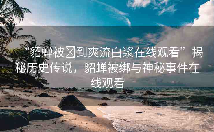 “貂蟬被?到爽流白漿在線觀看”揭秘歷史傳說，貂蟬被綁與神秘事件在線觀看