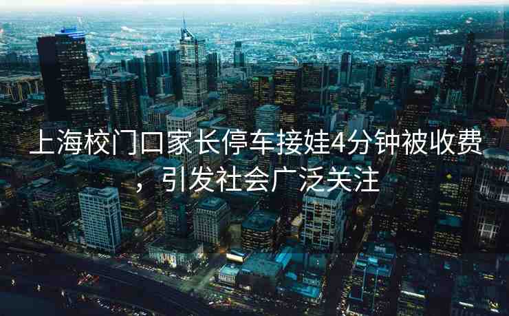 上海校門口家長停車接娃4分鐘被收費，引發(fā)社會廣泛關(guān)注