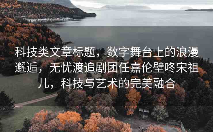 科技類(lèi)文章標(biāo)題，數(shù)字舞臺(tái)上的浪漫邂逅，無(wú)憂(yōu)渡追劇團(tuán)任嘉倫壁咚宋祖兒，科技與藝術(shù)的完美融合