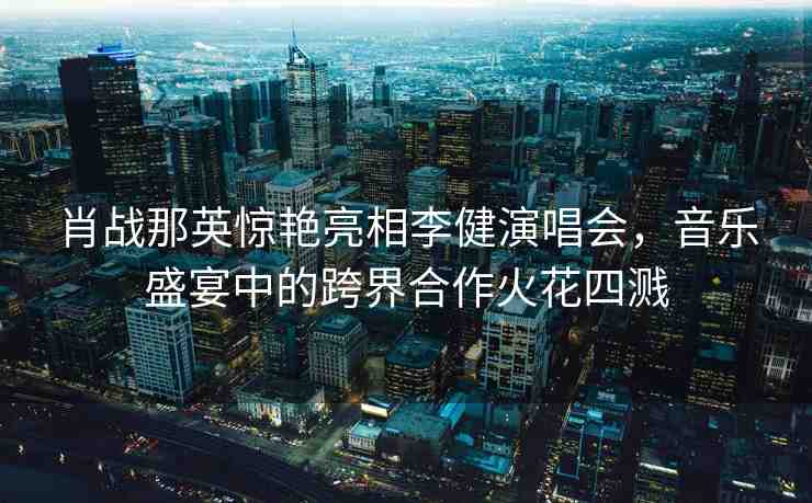肖戰(zhàn)那英驚艷亮相李健演唱會，音樂盛宴中的跨界合作火花四濺