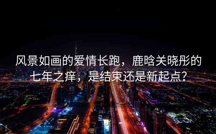 風(fēng)景如畫(huà)的愛(ài)情長(zhǎng)跑，鹿晗關(guān)曉彤的七年之癢，是結(jié)束還是新起點(diǎn)？