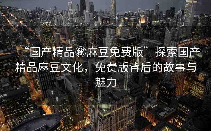 “國產(chǎn)精品秘麻豆免費(fèi)版”探索國產(chǎn)精品麻豆文化，免費(fèi)版背后的故事與魅力