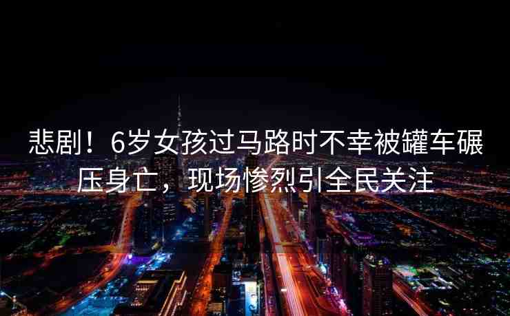 悲劇！6歲女孩過馬路時不幸被罐車碾壓身亡，現(xiàn)場慘烈引全民關(guān)注