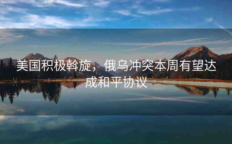 美國(guó)積極斡旋，俄烏沖突本周有望達(dá)成和平協(xié)議