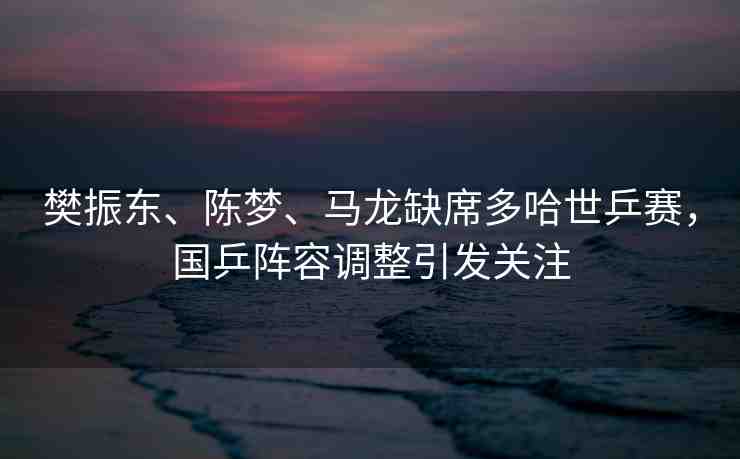 樊振東、陳夢、馬龍缺席多哈世乒賽，國乒陣容調整引發(fā)關注