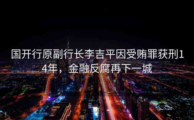 國開行原副行長李吉平因受賄罪獲刑14年，金融反腐再下一城
