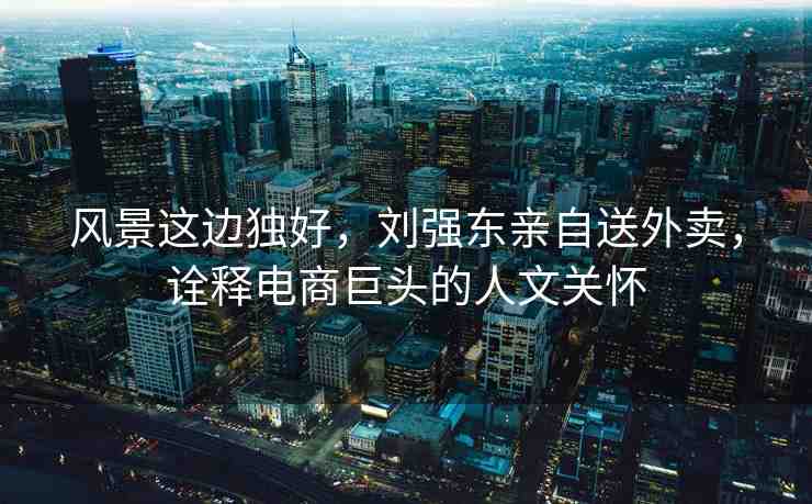 風(fēng)景這邊獨(dú)好，劉強(qiáng)東親自送外賣，詮釋電商巨頭的人文關(guān)懷