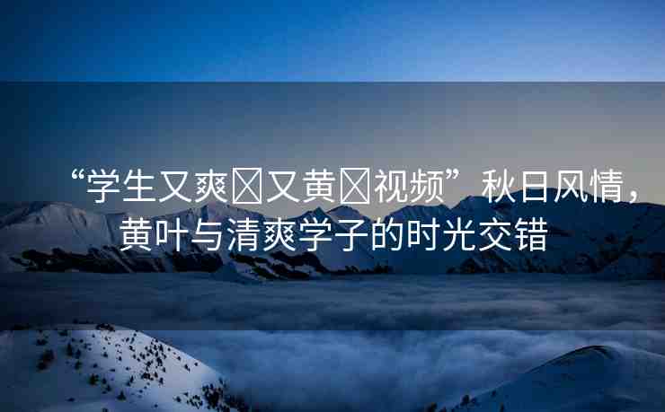“學(xué)生又爽?又黃?視頻”秋日風(fēng)情，黃葉與清爽學(xué)子的時(shí)光交錯(cuò)