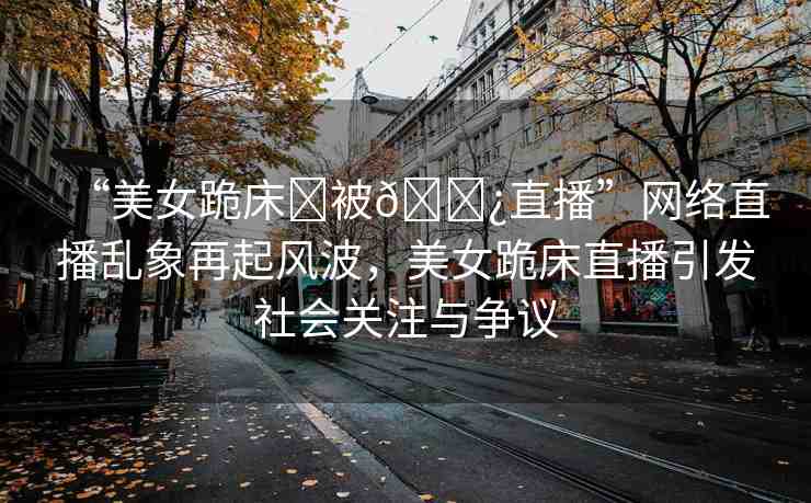 “美女跪床?被??直播”網絡直播亂象再起風波，美女跪床直播引發(fā)社會關注與爭議