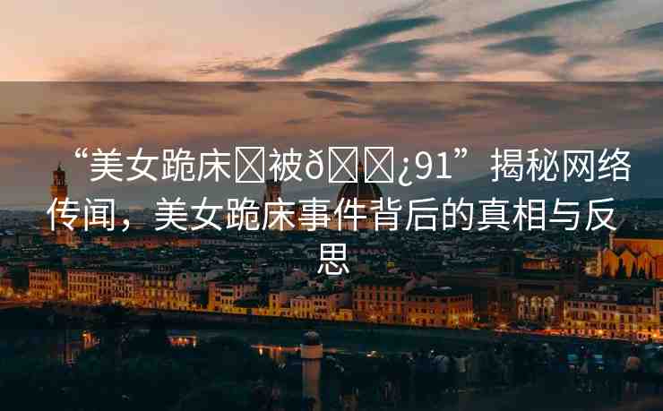“美女跪床?被??91”揭秘網(wǎng)絡(luò)傳聞，美女跪床事件背后的真相與反思