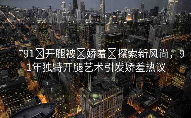 “91?開(kāi)腿被?嬌羞?探索新風(fēng)尚，91年獨(dú)特開(kāi)腿藝術(shù)引發(fā)嬌羞熱議