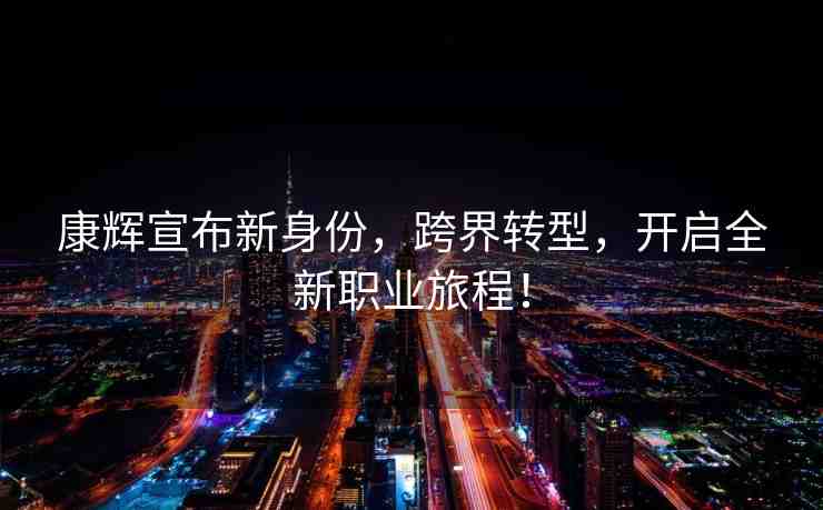 康輝宣布新身份，跨界轉型，開啟全新職業(yè)旅程！