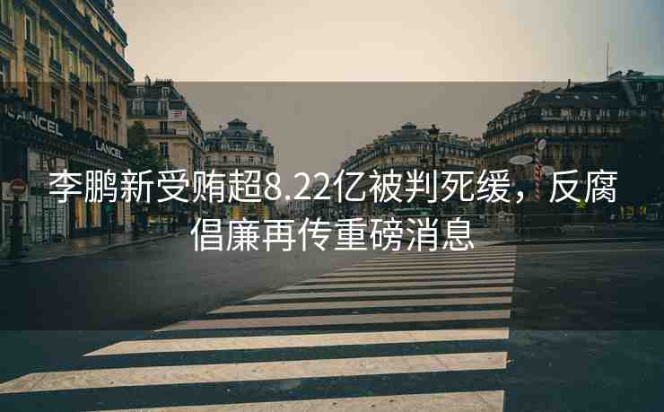 李鵬新受賄超8.22億被判死緩，反腐倡廉再傳重磅消息