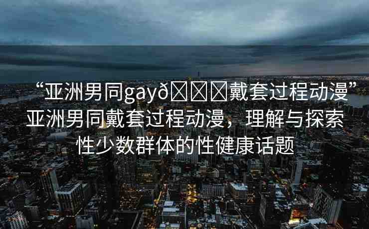 “亞洲男同gay??戴套過程動漫”亞洲男同戴套過程動漫，理解與探索性少數(shù)群體的性健康話題