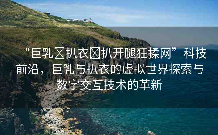 “巨乳?扒衣?扒開腿狂揉網(wǎng)”科技前沿，巨乳與扒衣的虛擬世界探索與數(shù)字交互技術(shù)的革新