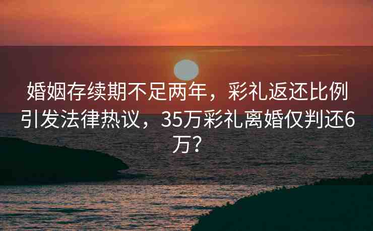 婚姻存續(xù)期不足兩年，彩禮返還比例引發(fā)法律熱議，35萬彩禮離婚僅判還6萬？