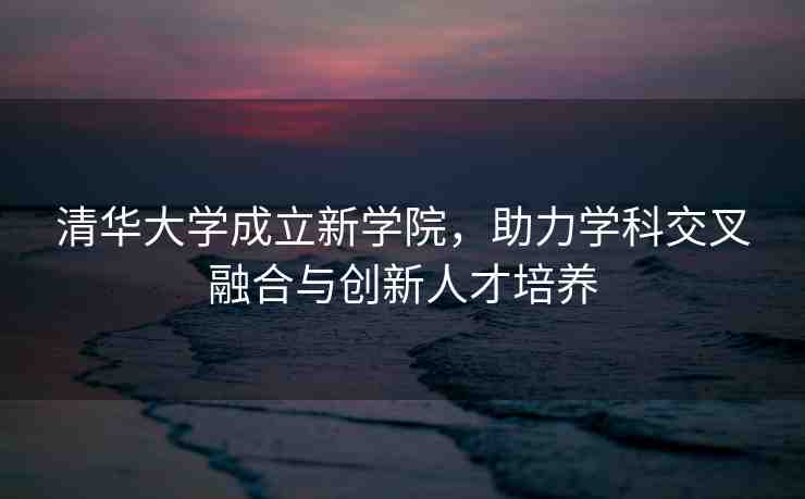 清華大學(xué)成立新學(xué)院，助力學(xué)科交叉融合與創(chuàng)新人才培養(yǎng)