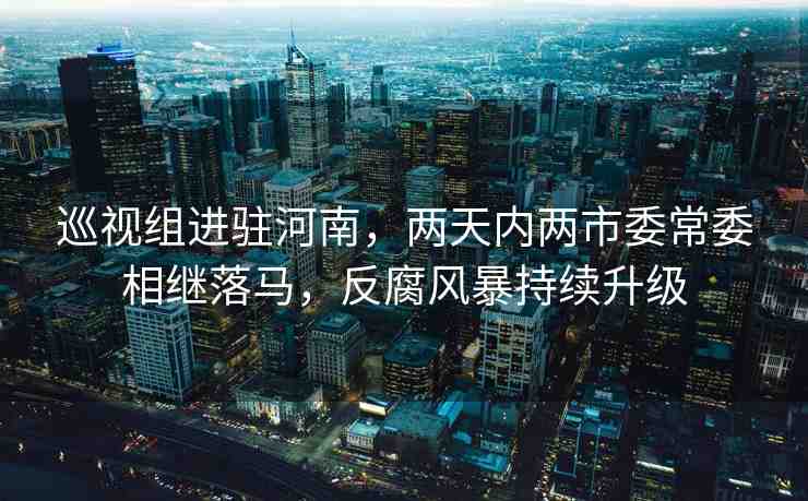 巡視組進駐河南，兩天內(nèi)兩市委常委相繼落馬，反腐風(fēng)暴持續(xù)升級