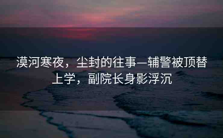 漠河寒夜，塵封的往事—輔警被頂替上學(xué)，副院長(zhǎng)身影浮沉