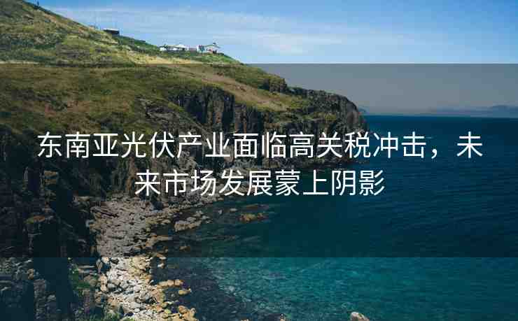 東南亞光伏產(chǎn)業(yè)面臨高關(guān)稅沖擊，未來市場發(fā)展蒙上陰影