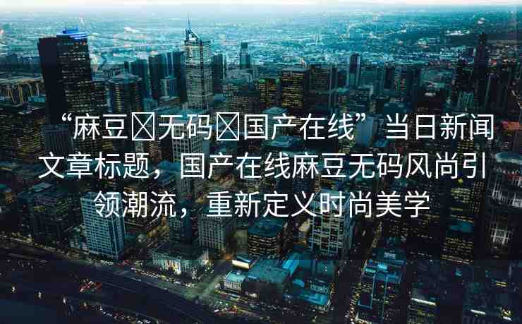 “麻豆?無碼?國(guó)產(chǎn)在線”當(dāng)日新聞文章標(biāo)題，國(guó)產(chǎn)在線麻豆無碼風(fēng)尚引領(lǐng)潮流，重新定義時(shí)尚美學(xué)