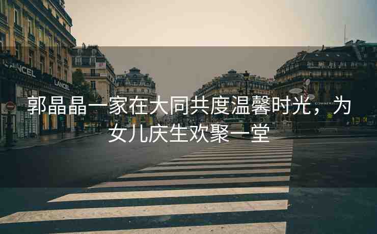 郭晶晶一家在大同共度溫馨時光，為女兒慶生歡聚一堂