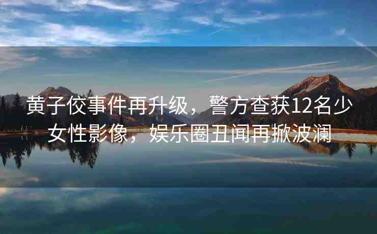 黃子佼事件再升級(jí)，警方查獲12名少女性影像，娛樂圈丑聞再掀波瀾