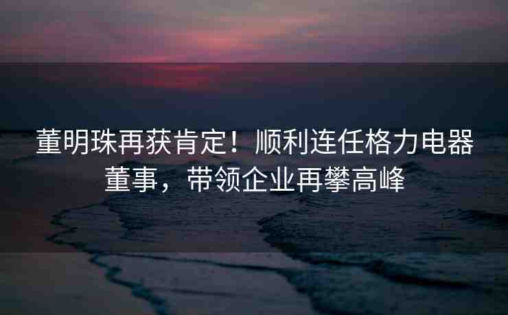 董明珠再獲肯定！順利連任格力電器董事，帶領(lǐng)企業(yè)再攀高峰