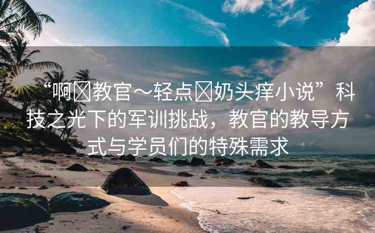 “啊?教官～輕點(diǎn)?奶頭癢小說”科技之光下的軍訓(xùn)挑戰(zhàn)，教官的教導(dǎo)方式與學(xué)員們的特殊需求