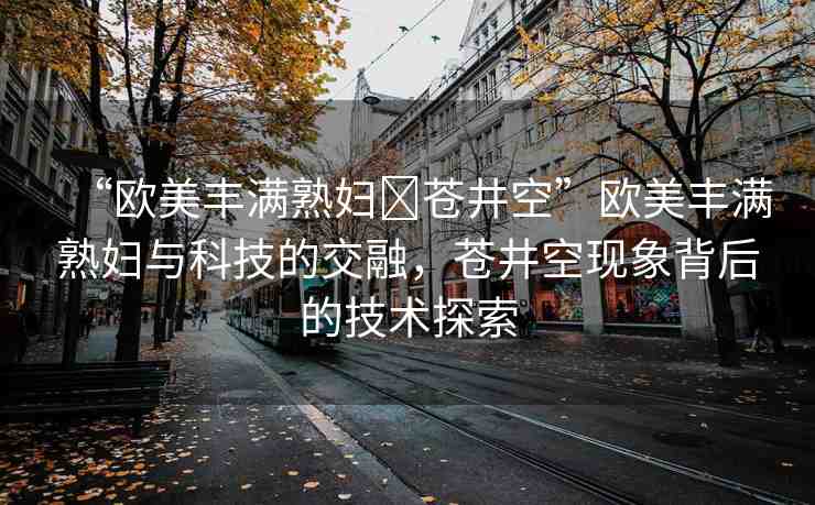 “歐美豐滿熟婦?蒼井空”歐美豐滿熟婦與科技的交融，蒼井空現(xiàn)象背后的技術(shù)探索