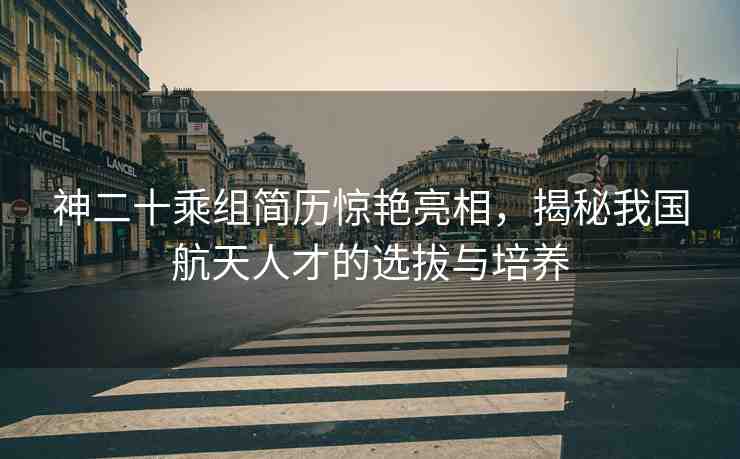 神二十乘組簡歷驚艷亮相，揭秘我國航天人才的選拔與培養(yǎng)