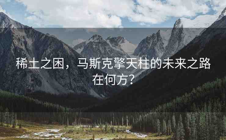 稀土之困，馬斯克擎天柱的未來(lái)之路在何方？