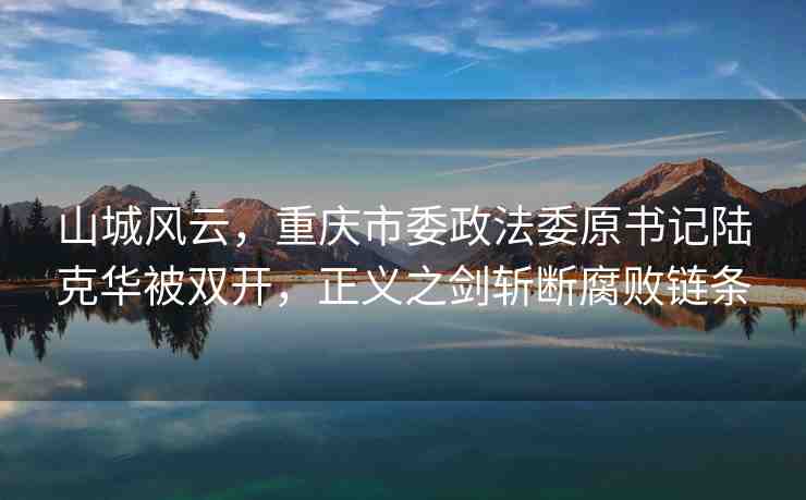 山城風(fēng)云，重慶市委政法委原書(shū)記陸克華被雙開(kāi)，正義之劍斬?cái)喔瘮℃湕l