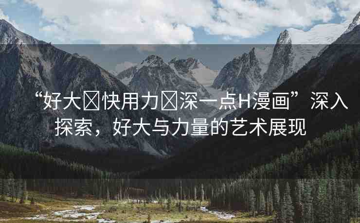 “好大?快用力?深一點H漫畫”深入探索，好大與力量的藝術(shù)展現(xiàn)