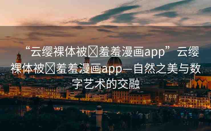 “云纓裸體被?羞羞漫畫app”云纓裸體被?羞羞漫畫app—自然之美與數(shù)字藝術的交融
