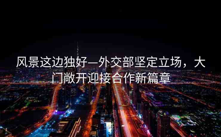風景這邊獨好—外交部堅定立場，大門敞開迎接合作新篇章