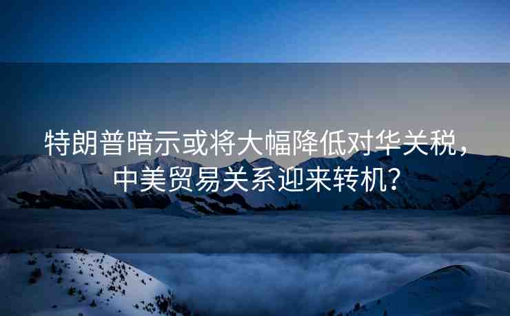 特朗普暗示或?qū)⒋蠓档蛯θA關(guān)稅，中美貿(mào)易關(guān)系迎來轉(zhuǎn)機(jī)？