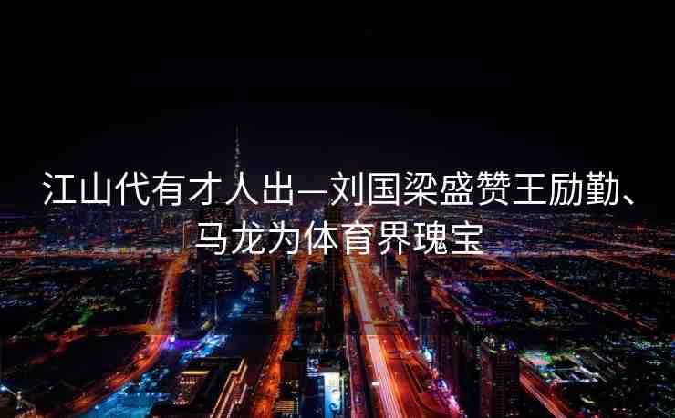 江山代有才人出—劉國梁盛贊王勵勤、馬龍為體育界瑰寶