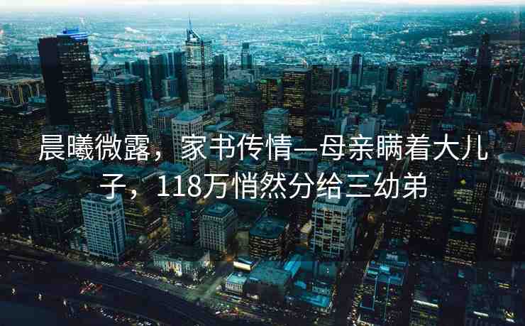 晨曦微露，家書傳情—母親瞞著大兒子，118萬悄然分給三幼弟