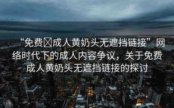 “免費(fèi)?成人黃奶頭無遮擋鏈接”網(wǎng)絡(luò)時(shí)代下的成人內(nèi)容爭(zhēng)議，關(guān)于免費(fèi)成人黃奶頭無遮擋鏈接的探討