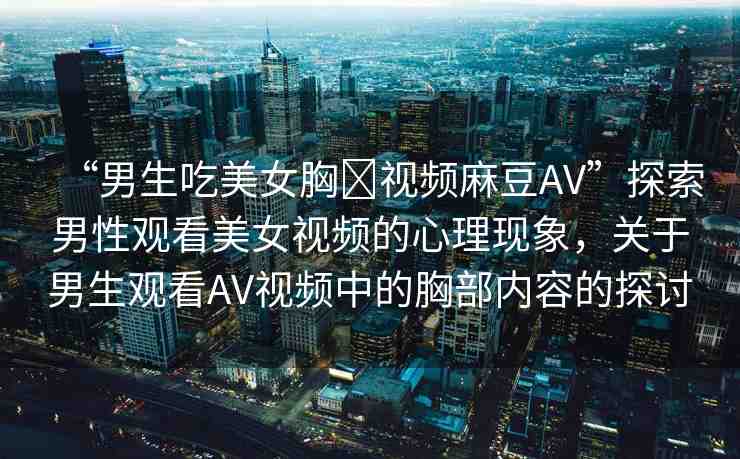 “男生吃美女胸?視頻麻豆AV”探索男性觀看美女視頻的心理現(xiàn)象，關(guān)于男生觀看AV視頻中的胸部?jī)?nèi)容的探討
