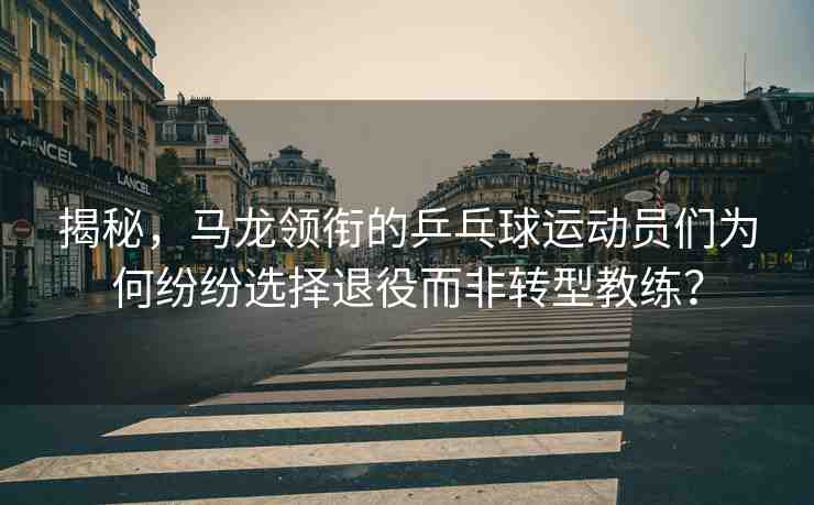 揭秘，馬龍領(lǐng)銜的乒乓球運(yùn)動(dòng)員們?yōu)楹渭娂娺x擇退役而非轉(zhuǎn)型教練？