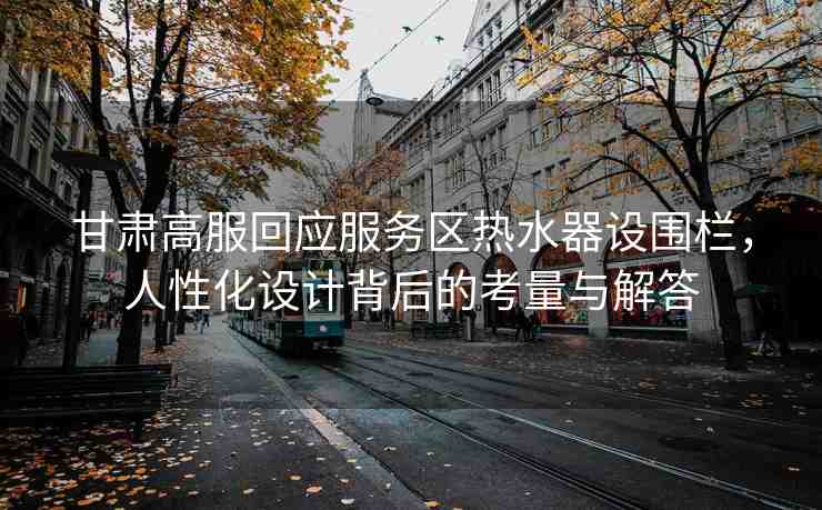 甘肅高服回應(yīng)服務(wù)區(qū)熱水器設(shè)圍欄，人性化設(shè)計背后的考量與解答